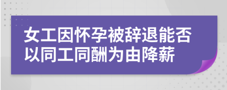 女工因怀孕被辞退能否以同工同酬为由降薪