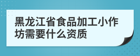 黑龙江省食品加工小作坊需要什么资质