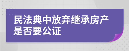 民法典中放弃继承房产是否要公证