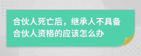 合伙人死亡后，继承人不具备合伙人资格的应该怎么办