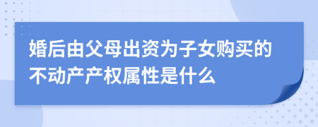 婚后由父母出资为子女购买的不动产产权属性是什么