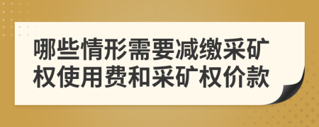 哪些情形需要减缴采矿权使用费和采矿权价款