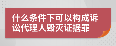 什么条件下可以构成诉讼代理人毁灭证据罪