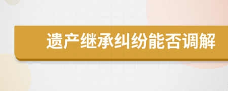 遗产继承纠纷能否调解