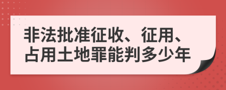 非法批准征收、征用、占用土地罪能判多少年