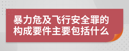 暴力危及飞行安全罪的构成要件主要包括什么