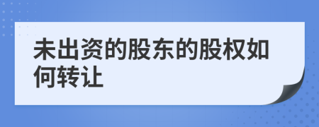 未出资的股东的股权如何转让