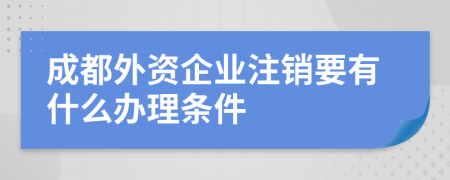 成都外资企业注销要有什么办理条件