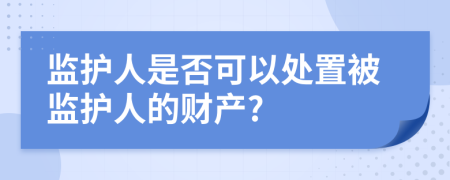 监护人是否可以处置被监护人的财产?