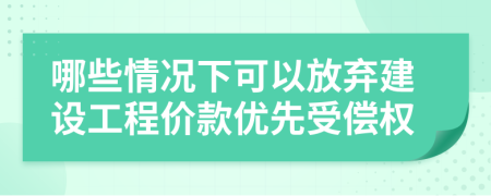 哪些情况下可以放弃建设工程价款优先受偿权