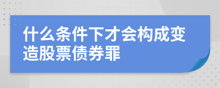什么条件下才会构成变造股票债券罪