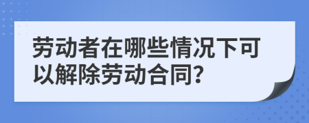 劳动者在哪些情况下可以解除劳动合同？