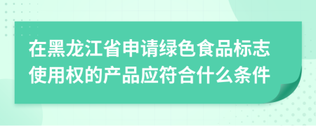 在黑龙江省申请绿色食品标志使用权的产品应符合什么条件