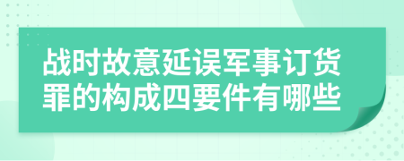 战时故意延误军事订货罪的构成四要件有哪些