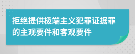 拒绝提供极端主义犯罪证据罪的主观要件和客观要件