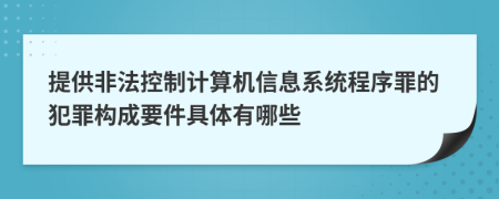 提供非法控制计算机信息系统程序罪的犯罪构成要件具体有哪些