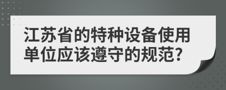 江苏省的特种设备使用单位应该遵守的规范?