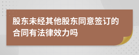 股东未经其他股东同意签订的合同有法律效力吗