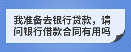 我准备去银行贷款，请问银行借款合同有用吗