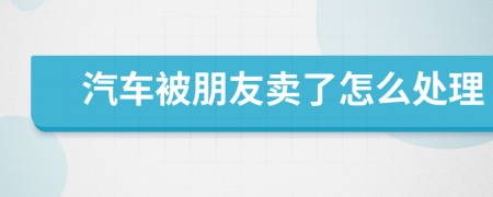 汽车被朋友卖了怎么处理