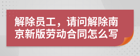 解除员工，请问解除南京新版劳动合同怎么写