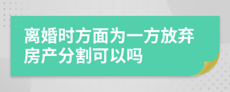 离婚时方面为一方放弃房产分割可以吗