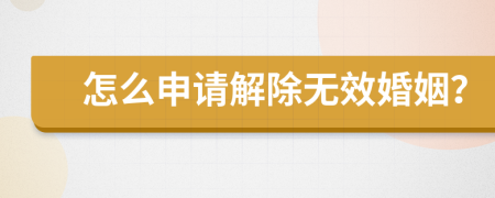 怎么申请解除无效婚姻？