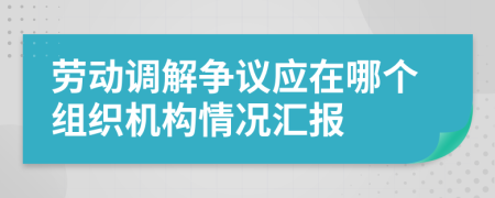 劳动调解争议应在哪个组织机构情况汇报