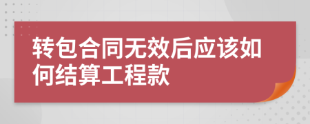 转包合同无效后应该如何结算工程款