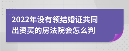 2022年没有领结婚证共同出资买的房法院会怎么判