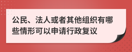 公民、法人或者其他组织有哪些情形可以申请行政复议