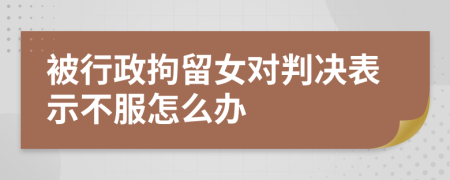 被行政拘留女对判决表示不服怎么办