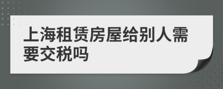 上海租赁房屋给别人需要交税吗