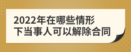 2022年在哪些情形下当事人可以解除合同