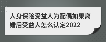 人身保险受益人为配偶如果离婚后受益人怎么认定2022