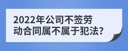 2022年公司不签劳动合同属不属于犯法？