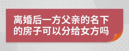 离婚后一方父亲的名下的房子可以分给女方吗