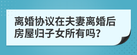 离婚协议在夫妻离婚后房屋归子女所有吗？