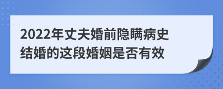 2022年丈夫婚前隐瞒病史结婚的这段婚姻是否有效