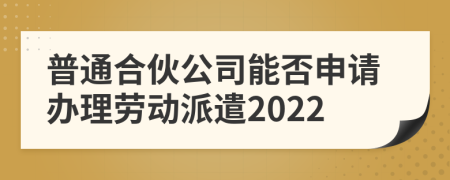 普通合伙公司能否申请办理劳动派遣2022