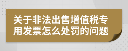 关于非法出售增值税专用发票怎么处罚的问题