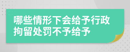 哪些情形下会给予行政拘留处罚不予给予