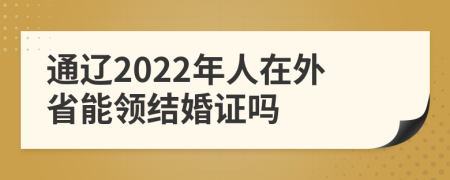 通辽2022年人在外省能领结婚证吗