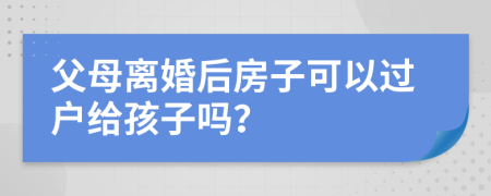 父母离婚后房子可以过户给孩子吗？