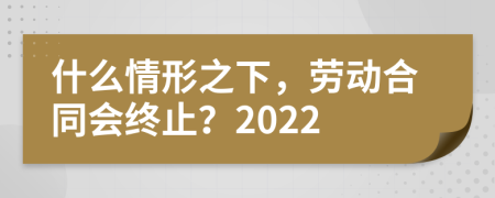 什么情形之下，劳动合同会终止？2022