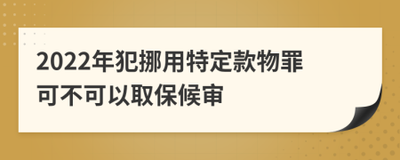 2022年犯挪用特定款物罪可不可以取保候审