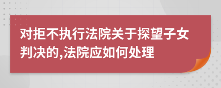 对拒不执行法院关于探望子女判决的,法院应如何处理