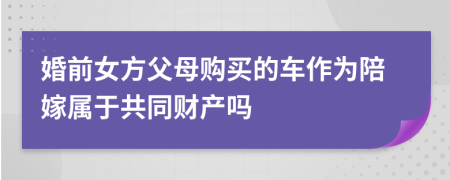 婚前女方父母购买的车作为陪嫁属于共同财产吗