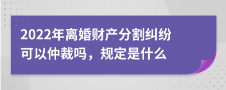 2022年离婚财产分割纠纷可以仲裁吗，规定是什么