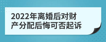 2022年离婚后对财产分配后悔可否起诉